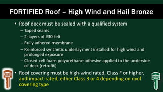 FORTIFIED Roof – High Wind and Hail Bronze
• Roof deck must be sealed with a qualified system
– Taped seams
– 2-layers of #30 felt
– Fully adhered membrane
– Reinforced synthetic underlayment installed for high wind and
prolonged exposure
– Closed-cell foam polyurethane adhesive applied to the underside
of deck (retrofit)
• Roof covering must be high-wind rated, Class F or higher,
and impact-rated, either Class 3 or 4 depending on roof
covering type
 