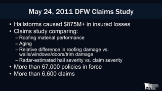 May 24, 2011 DFW Claims Study
• Hailstorms caused $875M+ in insured losses
• Claims study comparing:
– Roofing material performance
– Aging
– Relative difference in roofing damage vs.
walls/windows/doors/trim damage
– Radar-estimated hail severity vs. claim severity
• More than 67,000 policies in force
• More than 6,600 claims
 