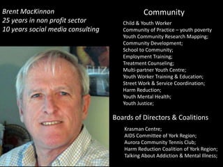 Brent MacKinnon                               Community y
25 years in non profit sector         Child & Youth Worker
10 years social media consulting      Community of Practice – youth poverty
                                      Youth Community Research Mapping;
                                      Community Development;
                                      School to Community;
                                      Employment Training;
                                      Treatment Counseling;
                                      Multi-partner Youth Centre;
                                      Youth Worker Training & Education;
                                      Street Work & Service Coordination;
                                      Harm Reduction;
                                      Youth Mental Health;
                                      Youth Justice;

                                   Boards of Directors & Coalitions
                                      Krasman Centre;
                                      AIDS Committee of York Region;
                                      Aurora Community Tennis Club;
                                      Harm Reduction Coalition of York Region;
                                      Talking About Addiction & Mental Illness;
 
