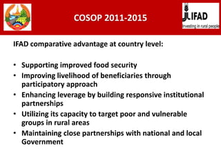 COSOP 2011-2015
IFAD comparative advantage at country level:
• Supporting improved food security
• Improving livelihood of beneficiaries through
participatory approach
• Enhancing leverage by building responsive institutional
partnerships
• Utilizing its capacity to target poor and vulnerable
groups in rural areas
• Maintaining close partnerships with national and local
Government
 
