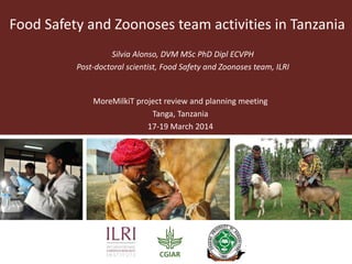 Silvia Alonso, DVM MSc PhD Dipl ECVPH
Post-doctoral scientist, Food Safety and Zoonoses team, ILRI
MoreMilkiT project review and planning meeting
Tanga, Tanzania
17-19 March 2014
Food Safety and Zoonoses team activities in Tanzania
 