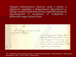 Támogató minisztertanácsi határozat esetén a kérelem és előterjesztés megküldése a Belügyminiszter közvetítésével az Őfelsége Személye Körüli Miniszternek a legfelsőbb előterjesztés megszövegezésére és benyújtására az uralkodónak a kabinetiroda magyar referense útján. K 27 – Polgári Kori Kormányhatósági Levéltárak –   Miniszterelnökségi Levéltár –   Miniszterelnökség –   Minisztertanácsi jegyzőkönyvek, 1880. 11. 05. (47. ülés) 13. napirendi pont.  