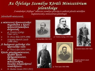 Az Őfelsége Személye Körüli Minisztérium jelentősége Jelentősebb miniszterek: a miniszteri kinevezésüket megelőzően a közös minisztériumokban dolgoztak: gr. Festetics György (1867-1871) br. Orczy Béla (1879-1890) Szögyény-Marich László (1890-1892) A budapesti politikai élet képviselője volt: gr. Tisza Lajos (1892-1894) Közös pénzügyminiszter, később közös külügyminiszter, Hoflager miniszterként, bizalmi feladatkörrel rendelkezett: br. Burián István (1913-1915) A mindenkori „Hoflager” miniszter személyes pozíciója és ambíciói jelentős mértékben meghatározták a minisztérium jelentőségét.  br. Burián István (1851-1922) Szögyény-Marich László (1840-1916) br. Orczy Béla (1822-1917) gr. Festetics György (1815-1883) gr. Tisza Lajos (1832-1898) 