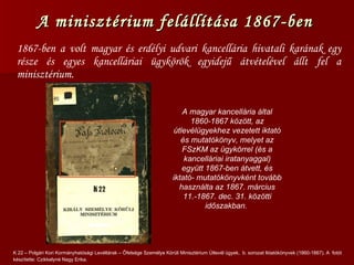 A minisztérium felállítása 1867-ben  1867-ben a volt magyar és erdélyi udvari kancellária hivatali karának egy része és egyes kancelláriai ügykörök egyidejű átvételével állt fel a minisztérium. K 22 – Polgári Kori Kormányhatósági Levéltárak – Őfelsége Személye Körüli Minisztérium Útlevél ügyek,  b. sorozat Iktatókönyvek (1860-1867). A   fotót készítette: Czikkelyné Nagy Erika. A magyar kancellária által 1860-1867 között, az útlevélügyekhez vezetett iktató és mutatókönyv, melyet az FSzKM az ügykörrel (és a kancelláriai iratanyaggal) együtt 1867-ben átvett, és iktató- mutatókönyvként tovább használta az 1867. március 11.-1867. dec. 31. közötti időszakban.  