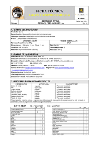 FICHA TÉCNICA
                          GRAN CAMPOESTRELLA
                                                                                                    FT0004
                                                  QUESO DE OVEJA                                 Fecha: Sept 2011
Título:                                       FORMATO: PIEZA CILINDRICA 3 kg.                              Rev: 03




1.- DATOS DEL PRODUCTO
Producto: Queso
Denominación: Queso elaborado con leche cruda de oveja.
Categoría comercial: Queso elaborado con leche cruda de oveja
Marca: Campoestrella Gran Reserva
                UNIDAD DE VENTA                                              UNIDAD DE EMBALAJE
Formato: Pieza Cilíndrica 3 Kg.                                                     CAJA
Dimensiones: Diámetro: 19 cm. Altura: 11 cm.                Tipo: Cartón
Curación: más de 1 año.                                     Unidades por caja: 2
Peso neto: Aproximadamente 2,900 kg.                        Peso caja: 360 g


2.- DATOS DE LA EMPRESA
Razón social: GESTIÓN AGROGANADERA, S.L.
Dirección comercial: Avenida de Italia, 8 1ª Oficina 15. 37006- Salamanca
Dirección del centro de fabricación: Ctra Salamanca Km 32- 49400 Fuentesaúco (Zamora)
CIF: B 37291796           RSI: 15.04913/ZA
Teléfono: 980 600509/923 258561                   Fax: 980 601159 /923 222554
Correo electrónico: info@queserialaantigua.com Pagina web: www.queserialaantigua.com
www.gestionagroganadera.com
Director Gerente: Jesús Cruz Martín
Director Comercial: Fernando Fregeneda Chico
Director de Calidad: Patricia Martín Segurado


3.- MATERIAS PRIMAS E INGREDIENTES
       INGREDIENTES                       NATURALEZA                              SUMINISTRADOR
Leche de oveja                    Liquida                           Proveedor aprobado
Sal                               Granulada                         Proveedor aprobado
Cuajo natural                     Liquido                           Proveedor aprobado
Cultivos lácticos                 Liofilizado                       Proveedor aprobado
Cloruro cálcico                   Liquido                           Proveedor aprobado
Lisozima (deriv. Huevo)           Liquido                           Proveedor aprobado
Sales antibutíricas               Liquido                           Proveedor aprobado
Aceite de oliva                   Liquido                           Proveedor aprobado
Ninguna de las materias primas e ingredientes utilizados en la elaboración de este producto ha sido ionizada ni
obtenida a partir de organismos modificados genéticamente.

     LISTA ALBA             SI = PRESENCIA              NO = AUSENCIA
                                     SI          NO                                                   SI      NO
Proteína láctea de vaca                           X            AHB/THB (E320-E321)                              X
Lactosa/azúcar láctea                     X                    Acido benzoico (E210>E213)                         X
Huevo de gallina                          X                    Parabenceno (E214->E219)                           X
Proteína de soja                                  X            Tartrazina (E102)                                  X
Gluten                                            X            Amarillo anaranjado (E110)                         X
Trigo                                             X            Azorubina, carmosina (E112)                        X
Arroz                                             X            Amaranto (E123)                                    X
Sacarosa                                          X            Rojo cochinilla A (E124)                           X
Buey                                              X            Acido sórbico (E200->E203)                         X
Cerdo                                             X            Canela                                             X
Pollo                                             X            Vainilla                                           X
Pescado                                           X            OGM etiquetable                                    X
Marisco                                           X            OGM totales                                        X
Gelatina                                          X            Legumbres                                          X
Fructosa                                          X            Nueces                                             X
Maiz                                              X            Cacahuetes                                         X
Levadura                                          X            Glutamato                                          X
Cacao                                             X            Sulfitos (E221->E227)                              X
 