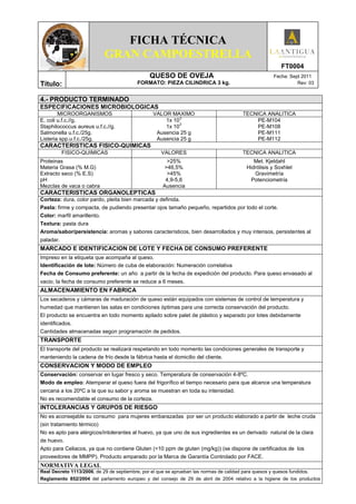 FICHA TÉCNICA
                           GRAN CAMPOESTRELLA
                                                                                                       FT0004
                                              QUESO DE OVEJA                                        Fecha: Sept 2011
Título:                                  FORMATO: PIEZA CILINDRICA 3 kg.                                      Rev: 03


4.- PRODUCTO TERMINADO
ESPECIFICACIONES MICROBIOLOGICAS
        MICROORGANISMOS                         VALOR MAXIMO                          TECNICA ANALITICA
                                                          3
E. coli u.f.c.//g.                                  1x 10                                 PE-M104
                                                          3
Staphilococcus aureus u.f.c.//g.                    1x 10                                 PE-M108
Salmonella u.f.c./25g.                           Ausencia 25 g                            PE-M111
Listeria spp.u.f.c./25g.                         Ausencia 25 g                            PE-M112
CARACTERISTICAS FISICO-QUIMICAS
           FISICO-QUIMICAS                         VALORES                            TECNICA ANALITICA
Proteinas                                             >25%                                 Met. Kjeldahl
Materia Grasa (% M.G)                                >46,5%                             Hidrólisis y Soxhlet
Extracto seco (% E.S)                                 >45%                                 Gravimetría
pH                                                   4,9-5,6                              Potenciometría
Mezclas de vaca o cabra                             Ausencia
CARACTERISTICAS ORGANOLEPTICAS
Corteza: dura, color pardo, pleita bien marcada y definida.
Pasta: firme y compacta, de pudiendo presentar ojos tamaño pequeño, repartidos por todo el corte.
Color: marfil amarillento.
Textura: pasta dura
Aroma/sabor/persistencia: aromas y sabores característicos, bien desarrollados y muy intensos, persistentes al
paladar.
MARCADO E IDENTIFICACION DE LOTE Y FECHA DE CONSUMO PREFERENTE
Impreso en la etiqueta que acompaña al queso.
Identificación de lote: Número de cuba de elaboración: Numeración correlativa
Fecha de Consumo preferente: un año a partir de la fecha de expedición del producto. Para queso envasado al
vacio, la fecha de consumo preferente se reduce a 6 meses.
ALMACENAMIENTO EN FABRICA
Los secaderos y cámaras de maduración de queso están equipados con sistemas de control de temperatura y
humedad que mantienen las salas en condiciones óptimas para una correcta conservación del producto.
El producto se encuentra en todo momento apilado sobre palet de plástico y separado por lotes debidamente
identificados.
Cantidades almacenadas según programación de pedidos.
TRANSPORTE
El transporte del producto se realizará respetando en todo momento las condiciones generales de transporte y
manteniendo la cadena de frío desde la fábrica hasta el domicilio del cliente.
CONSERVACION Y MODO DE EMPLEO
Conservación: conservar en lugar fresco y seco. Temperatura de conservación 4-8ºC.
Modo de empleo: Atemperar el queso fuera del frigorífico el tiempo necesario para que alcance una temperatura
cercana a los 20ºC a la que su sabor y aroma se muestran en toda su intensidad.
No es recomendable el consumo de la corteza.
INTOLERANCIAS Y GRUPOS DE RIESGO
No es aconsejable su consumo para mujeres embarazadas por ser un producto elaborado a partir de leche cruda
(sin tratamiento térmico)
No es apto para alérgicos/intolerantes al huevo, ya que uno de sus ingredientes es un derivado natural de la clara
de huevo.
Apto para Celiacos, ya que no contiene Gluten (<10 ppm de gluten (mg/kg)) (se dispone de certificados de los
proveedores de MMPP). Producto amparado por la Marca de Garantía Controlado por FACE.
NORMATIVA LEGAL
Real Decreto 1113/2006, de 29 de septiembre, por el que se aprueban las normas de calidad para quesos y quesos fundidos.
Reglamento 852/2004 del parlamento europeo y del consejo de 29 de abril de 2004 relativo a la higiene de los productos
 