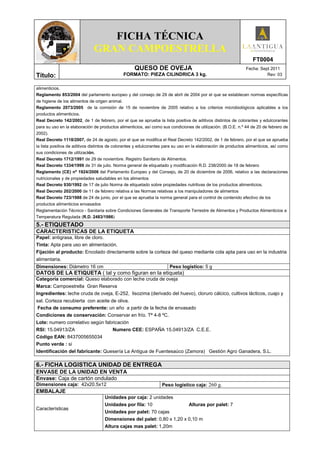 FICHA TÉCNICA
                              GRAN CAMPOESTRELLA
                                                                                                                   FT0004
                                                    QUESO DE OVEJA                                             Fecha: Sept 2011
Título:                                       FORMATO: PIEZA CILINDRICA 3 kg.                                            Rev: 03


alimenticios.
Reglamento 853/2004 del parlamento europeo y del consejo de 29 de abril de 2004 por el que se establecen normas específicas
de higiene de los alimentos de origen animal.
Reglamento 2073/2005 de la comisión de 15 de noviembre de 2005 relativo a los criterios microbiológicos aplicables a los
productos alimenticios.
Real Decreto 142/2002, de 1 de febrero, por el que se aprueba la lista positiva de aditivos distintos de colorantes y edulcorantes
para su uso en la elaboración de productos alimenticios, así como sus condiciones de utilización. (B.O.E. n.º 44 de 20 de febrero de
2002).
Real Decreto 1118/2007, de 24 de agosto, por el que se modifica el Real Decreto 142/2002, de 1 de febrero, por el que se aprueba
la lista positiva de aditivos distintos de colorantes y edulcorantes para su uso en la elaboración de productos alimenticios, así como
sus condiciones de utilización.
Real Decreto 1712/1991 de 29 de noviembre. Registro Sanitario de Alimentos.
Real Decreto 1334/1999 de 31 de julio. Norma general de etiquetado y modificación R.D. 238/2000 de 18 de febrero
Reglamento (CE) nº 1924/2006 del Parlamento Europeo y del Consejo, de 20 de diciembre de 2006, relativo a las declaraciones
nutricionales y de propiedades saludables en los alimentos
Real Decreto 930/1992 de 17 de julio Norma de etiquetado sobre propiedades nutritivas de los productos alimenticios.
Real Decreto 202/2000 de 11 de febrero relativa a las Normas relativas a los manipuladores de alimentos
Real Decreto 723/1988 de 24 de junio, por el que se aprueba la norma general para el control de contenido efectivo de los
productos alimenticios envasados
Reglamentación Técnico - Sanitaria sobre Condiciones Generales de Transporte Terrestre de Alimentos y Productos Alimenticios a
Temperatura Regulada (R.D. 2483/1986)
5.- ETIQUETADO
CARACTERISTICAS DE LA ETIQUETA
Papel: antigrasa, libre de cloro.
Tinta: Apta para uso en alimentación.
Fijación al producto: Encolado directamente sobre la corteza del queso mediante cola apta para uso en la industria
alimentaria.
Dimensiones: Diámetro 16 cm                                            Peso logístico: 5 g
DATOS DE LA ETIQUETA ( tal y como figuran en la etiqueta)
Categoría comercial: Queso elaborado con leche cruda de oveja
Marca: Campoestrella Gran Reserva
Ingredientes: leche cruda de oveja, E-252, lisozima (derivado del huevo), cloruro cálcico, cultivos lácticos, cuajo y
sal. Corteza recubierta con aceite de oliva.
 Fecha de consumo preferente: un año a partir de la fecha de envasado
Condiciones de conservación: Conservar en frío. Tª 4-8 ºC.
Lote: numero correlativo según fabricación
RSI: 15.04913/ZA                  Numero CEE: ESPAÑA 15.04913/ZA C.E.E.
Código EAN: 8437005655034
Punto verde : si
Identificación del fabricante: Quesería La Antigua de Fuentesaúco (Zamora) Gestión Agro Ganadera, S.L.

6.- FICHA LOGISTICA UNIDAD DE ENTREGA
ENVASE DE LA UNIDAD EN VENTA
Envase: Caja de cartón ondulado
Dimensiones caja: 42x20.5x12                                      Peso logístico caja: 260 g.
EMBALAJE
                                    Unidades por caja: 2 unidades
                                    Unidades por fila: 10                        Alturas por palet: 7
Características
                                    Unidades por palet: 70 cajas
                                    Dimensiones del palet: 0,80 x 1,20 x 0,10 m
                                    Altura cajas mas palet: 1,20m
 