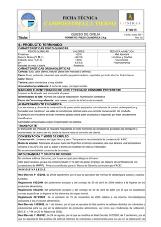 FICHA TÉCNICA
                       CAMPOESTRELLA TIERNO
                                                                                                   FT0015
                                                 QUESO DE OVEJA                                   Fecha: enero 2011
Título:                                    FORMATO: PIEZA CILINDRICA 3 kg.                                  Rev: 02


4.- PRODUCTO TERMINADO
CARACTERISTICAS FISICO-QUIMICAS
         FISICO-QUIMICAS                          VALORES                           TECNICA ANALITICA
Proteínas                                           >25%                                Met. Kjeldahl
Materia Grasa (% M.G)                              >46,5%                            Hidrólisis y Soxhlet
Extracto seco (% E.S)                               >45%                                Gravimetría
pH                                                 4,9-5,6                             Potenciometría
Mezclas de vaca o cabra                           Ausencia
CARACTERISTICAS ORGANOLEPTICAS
Corteza: dura, color blanco, natural, pleita bien marcada y definida.
Pasta: firme, pudiendo presentar ojos tamaño pequeño-mediano, repartidos por todo el corte. Color blanco
Color: blanco
Textura: pasta mantecosa y muy soluble
Aroma/sabor/persistencia: A leche de oveja, con ligera acidez.
MARCADO E IDENTIFICACION DE LOTE Y FECHA DE CONSUMO PREFERENTE
Impreso en la etiqueta que acompaña al queso.
Identificación de lote: Número de cuba de elaboración: Numeración correlativa
Fecha de Consumo preferente: seis meses a partir de la fecha de envasado.
ALMACENAMIENTO EN FABRICA
Los secaderos y cámaras de maduración de queso están equipados con sistemas de control de temperatura y
humedad que mantienen las salas en condiciones óptimas para una correcta conservación del producto.
El producto se encuentra en todo momento apilado sobre palet de plástico y separado por lotes debidamente
identificados.
Cantidades almacenadas según programación de pedidos.
TRANSPORTE
El transporte del producto se realizará respetando en todo momento las condiciones generales de transporte y
manteniendo la cadena de frío desde la fábrica hasta el domicilio del cliente.
CONSERVACION Y MODO DE EMPLEO
Conservación: conservar en lugar fresco y seco. Temperatura recomendada de conservación 4-8ºC.
Modo de empleo: Atemperar el queso fuera del frigorífico el tiempo necesario para que alcance una temperatura
cercana a los 20ºC a la que su sabor y aroma se muestran en toda su intensidad.
No es recomendable el consumo de la corteza.
INTOLERANCIAS Y GRUPOS DE RIESGO
No contiene aditivos (lisozima), por lo que es apto para alérgicos al huevo.
Apto para Celiacos, ya que no contiene Gluten (<10 ppm de gluten (mg/kg)) (se dispone de certificados de los
proveedores de MMPP). Producto certificado para la “Marca de Garantía controlado por FACE”.
NORMATIVA LEGAL
Real Decreto 1113/2006, de 29 de septiembre, por el que se aprueban las normas de calidad para quesos y quesos
fundidos.
Reglamento 852/2004 del parlamento europeo y del consejo de 29 de abril de 2004 relativo a la higiene de los
productos alimenticios.
Reglamento 853/2004 del parlamento europeo y del consejo de 29 de abril de 2004 por el que se establecen
normas específicas de higiene de los alimentos de origen animal.
Reglamento 2073/2005 de la comisión de 15 de noviembre de 2005 relativo a los criterios microbiológicos
aplicables a los productos alimenticios.
Real Decreto 142/2002, de 1 de febrero, por el que se aprueba la lista positiva de aditivos distintos de colorantes y
edulcorantes para su uso en la elaboración de productos alimenticios, así como sus condiciones de utilización.
(B.O.E. n.º 44 de 20 de febrero de 2002).
Real Decreto 1118/2007, de 24 de agosto, por el que se modifica el Real Decreto 142/2002, de 1 de febrero, por el
que se aprueba la lista positiva de aditivos distintos de colorantes y edulcorantes para su uso en la elaboración de
 