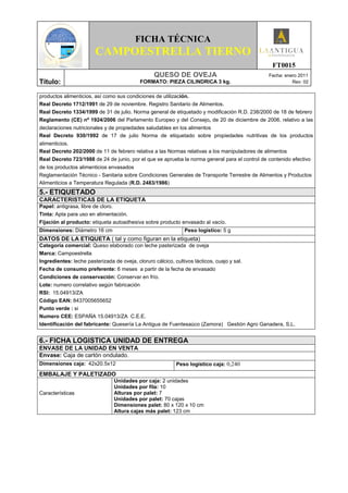 FICHA TÉCNICA
                        CAMPOESTRELLA TIERNO
                                                                                                 FT0015
                                                   QUESO DE OVEJA                               Fecha: enero 2011
Título:                                     FORMATO: PIEZA CILINDRICA 3 kg.                               Rev: 02


productos alimenticios, así como sus condiciones de utilización.
Real Decreto 1712/1991 de 29 de noviembre. Registro Sanitario de Alimentos.
Real Decreto 1334/1999 de 31 de julio. Norma general de etiquetado y modificación R.D. 238/2000 de 18 de febrero
Reglamento (CE) nº 1924/2006 del Parlamento Europeo y del Consejo, de 20 de diciembre de 2006, relativo a las
declaraciones nutricionales y de propiedades saludables en los alimentos
Real Decreto 930/1992 de 17 de julio Norma de etiquetado sobre propiedades nutritivas de los productos
alimenticios.
Real Decreto 202/2000 de 11 de febrero relativa a las Normas relativas a los manipuladores de alimentos
Real Decreto 723/1988 de 24 de junio, por el que se aprueba la norma general para el control de contenido efectivo
de los productos alimenticios envasados
Reglamentación Técnico - Sanitaria sobre Condiciones Generales de Transporte Terrestre de Alimentos y Productos
Alimenticios a Temperatura Regulada (R.D. 2483/1986)
5.- ETIQUETADO
CARACTERISTICAS DE LA ETIQUETA
Papel: antigrasa, libre de cloro.
Tinta: Apta para uso en alimentación.
Fijación al producto: etiqueta autoadhesiva sobre producto envasado al vacío.
Dimensiones: Diámetro 16 cm                                     Peso logístico: 5 g
DATOS DE LA ETIQUETA ( tal y como figuran en la etiqueta)
Categoría comercial: Queso elaborado con leche pasterizada de oveja
Marca: Campoestrella
Ingredientes: leche pasterizada de oveja, cloruro cálcico, cultivos lácticos, cuajo y sal.
Fecha de consumo preferente: 6 meses a partir de la fecha de envasado
Condiciones de conservación: Conservar en frío.
Lote: numero correlativo según fabricación
RSI: 15.04913/ZA
Código EAN: 8437005655652
Punto verde : si
Numero CEE: ESPAÑA 15.04913/ZA C.E.E.
Identificación del fabricante: Quesería La Antigua de Fuentesaúco (Zamora) Gestión Agro Ganadera, S.L.


6.- FICHA LOGISTICA UNIDAD DE ENTREGA
ENVASE DE LA UNIDAD EN VENTA
Envase: Caja de cartón ondulado.
Dimensiones caja: 42x20.5x12                                Peso logístico caja: 0,240
EMBALAJE Y PALETIZADO
                                 Unidades por caja: 2 unidades
                                 Unidades por fila: 10
Características                  Alturas por palet: 7
                                 Unidades por palet: 70 cajas
                                 Dimensiones palet: 80 x 120 x 10 cm
                                 Altura cajas más palet: 123 cm
 