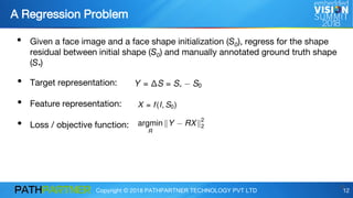 Copyright © 2018 PATHPARTNER TECHNOLOGY PVT LTD 12
A Regression Problem
12
• Given a face image and a face shape initialization (S0), regress for the shape
residual between initial shape (S0) and manually annotated ground truth shape
(S*)
• Target representation:
• Feature representation:
• Loss / objective function:
 