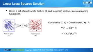 Copyright © 2018 PATHPARTNER TECHNOLOGY PVT LTD 14
Linear Least Squares Solution
R
Feature space
(X)
Target space
(Y)
Covariance (X, Y) = Covariance(X, X) * R
YXT = XXT * R
R = YXT (XXT)-1
• Given a set of multivariate feature (X) and target (Y) vectors, learn a mapping
function R.
 