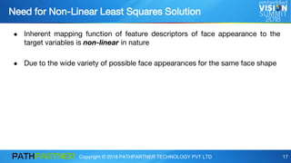 Copyright © 2018 PATHPARTNER TECHNOLOGY PVT LTD 17
● Inherent mapping function of feature descriptors of face appearance to the
target variables is non-linear in nature
● Due to the wide variety of possible face appearances for the same face shape
Need for Non-Linear Least Squares Solution
 