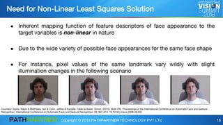 Copyright © 2018 PATHPARTNER TECHNOLOGY PVT LTD 18
● Inherent mapping function of feature descriptors of face appearance to the
target variables is non-linear in nature
● Due to the wide variety of possible face appearances for the same face shape
● For instance, pixel values of the same landmark vary wildly with slight
illumination changes in the following scenario
Courtesy: Gross, Ralph & Matthews, Iain & Cohn, Jeffrey & Kanade, Takeo & Baker, Simon. (2010). Multi-PIE. Proceedings of the International Conference on Automatic Face and Gesture
Recognition. International Conference on Automatic Face and Gesture Recognition. 28. 807-813. 10.1016/j.imavis.2009.08.002.
Need for Non-Linear Least Squares Solution
 