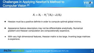 Copyright © 2018 PATHPARTNER TECHNOLOGY PVT LTD 24
Challenges in Applying Newton’s Method to
Computer Vision [2]
● Hessian must be a positive definite in order to compute optimal global minima.
● Appearance feature descriptors may not be differentiable analytically. Numerical
gradient and Hessian computation are computationally expensive.
● With very high dimensional features, Hessian matrix is too large. Inverting large matrices
is expensive.
 