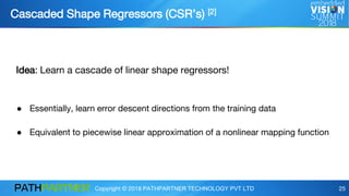 Copyright © 2018 PATHPARTNER TECHNOLOGY PVT LTD 25
Cascaded Shape Regressors (CSR’s) [2]
Idea: Learn a cascade of linear shape regressors!
● Essentially, learn error descent directions from the training data
● Equivalent to piecewise linear approximation of a nonlinear mapping function
 