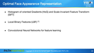 Copyright © 2018 PATHPARTNER TECHNOLOGY PVT LTD 29
Optimal Face Appearance Representation
● Histogram of oriented Gradients (HoG) and Scale-Invariant Feature Transform
(SIFT)
● Local Binary Features (LBF) [7]
● Convolutional Neural Networks for feature learning
 