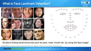 Copyright © 2018 PATHPARTNER TECHNOLOGY PVT LTD 3
What is Face Landmark Detection?
All about finding facial structures such as eyes, nose, mouth etc. by using the face image!
Courtesy: (left) http://mmlab.ie.cuhk.edu.hk/projects/TCDCN/img/2.jpg, (right) http://mmlab.ie.cuhk.edu.hk/projects/TCDCN/img/2.jpg
 