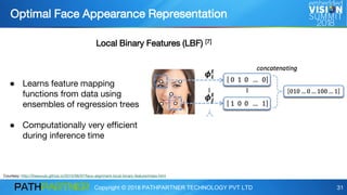 Copyright © 2018 PATHPARTNER TECHNOLOGY PVT LTD 31
● Learns feature mapping
functions from data using
ensembles of regression trees
● Computationally very efficient
during inference time
Optimal Face Appearance Representation
Courtesy: http://freesouls.github.io/2015/06/07/face-alignment-local-binary-feature/index.html
Local Binary Features (LBF) [7]
 