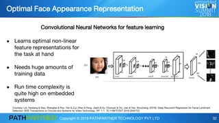 Copyright © 2018 PATHPARTNER TECHNOLOGY PVT LTD 32
● Learns optimal non-linear
feature representations for
the task at hand
● Needs huge amounts of
training data
● Run time complexity is
quite high on embedded
systems
Optimal Face Appearance Representation
Courtesy: Lai, Hanjiang & Xiao, Shengtao & Pan, Yan & Cui, Zhen & Feng, Jiashi & Xu, Chunyan & Yin, Jian & Yan, Shuicheng. (2016). Deep Recurrent Regression for Facial Landmark
Detection. IEEE Transactions on Circuits and Systems for Video Technology. PP. 1-1. 10.1109/TCSVT.2016.2645723.
Convolutional Neural Networks for feature learning
 