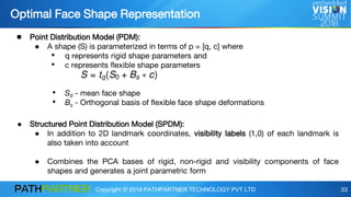 Copyright © 2018 PATHPARTNER TECHNOLOGY PVT LTD 33
Optimal Face Shape Representation
● Point Distribution Model (PDM):
● A shape (S) is parameterized in terms of p = [q, c] where
• q represents rigid shape parameters and
• c represents flexible shape parameters
• S0 - mean face shape
• Bs - Orthogonal basis of flexible face shape deformations
● Structured Point Distribution Model (SPDM):
● In addition to 2D landmark coordinates, visibility labels (1,0) of each landmark is
also taken into account
● Combines the PCA bases of rigid, non-rigid and visibility components of face
shapes and generates a joint parametric form
 