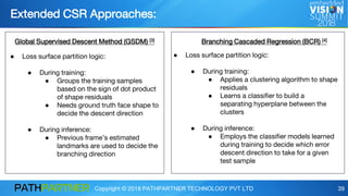 Copyright © 2018 PATHPARTNER TECHNOLOGY PVT LTD 39
Extended CSR Approaches:
Global Supervised Descent Method (GSDM) [3] Branching Cascaded Regression (BCR) [4]
● Loss surface partition logic:
● During training:
● Groups the training samples
based on the sign of dot product
of shape residuals
● Needs ground truth face shape to
decide the descent direction
● During inference:
● Previous frame’s estimated
landmarks are used to decide the
branching direction
● Loss surface partition logic:
● During training:
● Applies a clustering algorithm to shape
residuals
● Learns a classifier to build a
separating hyperplane between the
clusters
● During inference:
● Employs the classifier models learned
during training to decide which error
descent direction to take for a given
test sample
 