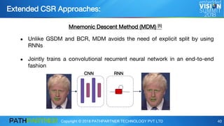 Copyright © 2018 PATHPARTNER TECHNOLOGY PVT LTD 40
Extended CSR Approaches:
Mnemonic Descent Method (MDM) [5]
● Unlike GSDM and BCR, MDM avoids the need of explicit split by using
RNNs
● Jointly trains a convolutional recurrent neural network in an end-to-end
fashion
CNN RNN
 