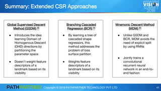 Copyright © 2018 PATHPARTNER TECHNOLOGY PVT LTD 41
Global Supervised Descent
Method (GSDM) [3]
Branching Cascaded
Regression (BCR) [4]
Mnemonic Descent Method
(MDM) [5]
● Introduces the idea
learning Domain of
Homogenous Descent
(DHD) directions by
partitioning the
parameter space
● Doesn’t weight feature
descriptors of a
landmark based on its
visibility
● By learning a tree of
cascaded shape
regressors, this
method addresses the
problem of loss
surface partition
● Weights feature
descriptors of a
landmark based on its
visibility
● Unlike GSDM and
BCR, MDM avoids the
need of explicit split
by using RNNs
● Jointly trains a
convolutional
recurrent neural
network in an end-to-
end fashion
Summary: Extended CSR Approaches
 