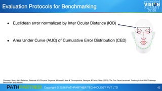 Copyright © 2018 PATHPARTNER TECHNOLOGY PVT LTD 42
● Euclidean error normalized by Inter Ocular Distance (IOD)
● Area Under Curve (AUC) of Cumulative Error Distribution (CED)
Evaluation Protocols for Benchmarking
Courtesy: Shen, Jie & Zafeiriou, Stefanos & G Chrysos, Grigorios & Kossaifi, Jean & Tzimiropoulos, Georgios & Pantic, Maja. (2015). The First Facial Landmark Tracking in-the-Wild Challenge:
Benchmark and Results.
 