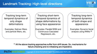 Copyright © 2018 PATHPARTNER TECHNOLOGY PVT LTD 48
Landmark Tracking: High-level directions
Tracking long-term
temporal dynamics of
only shape
deformations
Examples: Kalman filters
and particle filters, etc.
Tracking short-term
temporal dynamics of
shape deformations by
using face appearance
Examples: Parallel SDM and
Continuous Cascaded
Regressors, etc.
Tracking long-term
temporal dynamics
of both shape and
appearance
Examples: Dynamic facial
analysis using RNNs [8]
** All the above tracking approaches suffer from drift issues. So, mechanisms for
failure checking and re-initializing are imperative.
 