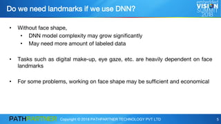 Copyright © 2018 PATHPARTNER TECHNOLOGY PVT LTD 5
• Without face shape,
• DNN model complexity may grow significantly
• May need more amount of labeled data
• Tasks such as digital make-up, eye gaze, etc. are heavily dependent on face
landmarks
• For some problems, working on face shape may be sufficient and economical
Do we need landmarks if we use DNN?
 