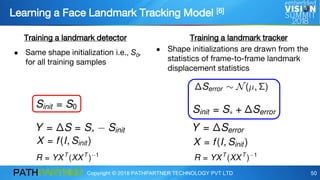 Copyright © 2018 PATHPARTNER TECHNOLOGY PVT LTD 50
Learning a Face Landmark Tracking Model [6]
Training a landmark detector Training a landmark tracker
● Same shape initialization i.e., S0,
for all training samples
● Shape initializations are drawn from the
statistics of frame-to-frame landmark
displacement statistics
 