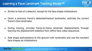 Copyright © 2018 PATHPARTNER TECHNOLOGY PVT LTD 51
Learning a Face Landmark Tracking Model [6]
● Similar to that of a detector, except for the face shape initializations
● Given a previous frame’s detected/tracked landmarks, estimate the current
frame’s face landmarks
● During training, simulate frame-to-frame landmark displacements through
learning the displacement statistics from offline face video sequences
● Add shape perturbations to the ground truth landmarks and use the resultant
face shapes as initializations
 