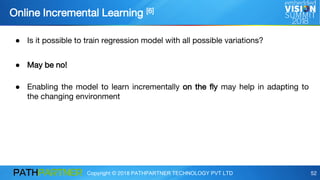 Copyright © 2018 PATHPARTNER TECHNOLOGY PVT LTD 52
Online Incremental Learning [6]
● Is it possible to train regression model with all possible variations?
● May be no!
● Enabling the model to learn incrementally on the fly may help in adapting to
the changing environment
 
