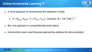 Copyright © 2018 PATHPARTNER TECHNOLOGY PVT LTD 53
Online Incremental Learning [6]
● A naive approach to recomputing the regression model:
● X = {Xtrain; Xtest} , Y = {Ytrain; Ytest} , compute
● But, this approach is computationally quite heavy!
● Incremental Linear Least Squares approaches address the above problem
 