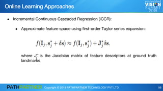 Copyright © 2018 PATHPARTNER TECHNOLOGY PVT LTD 56
● Incremental Continuous Cascaded Regression (iCCR):
● Approximate feature space using first-order Taylor series expansion:
where Jj
* is the Jacobian matrix of feature descriptors at ground truth
landmarks
Online Learning Approaches
 