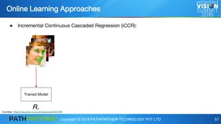 Copyright © 2018 PATHPARTNER TECHNOLOGY PVT LTD 57
● Incremental Continuous Cascaded Regression (iCCR):
Online Learning Approaches
Trained Model
Courtesy: https://ibug.doc.ic.ac.uk/resources/300-VW/
 