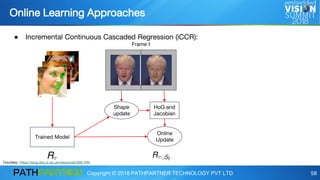 Copyright © 2018 PATHPARTNER TECHNOLOGY PVT LTD 58
● Incremental Continuous Cascaded Regression (iCCR):
Online Learning Approaches
Trained Model
Online
Update
Shape
update
HoG and
Jacobian
Frame t
Courtesy: https://ibug.doc.ic.ac.uk/resources/300-VW/
 