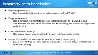 Copyright © 2018 PATHPARTNER TECHNOLOGY PVT LTD 61
In summary, notes for embedded
● Feature representation:
• Use computationally less intensive descriptors: HoG, SIFT, LBF
● Target representation:
• Use a compact representation of (x,y) coordinates such as PDM and SPDM
• This reduces the cost of an inference call by reducing the size of the regression
weight matrix
● Incremental online learning:
• Use feature space approximation to support real-time online update
● Inexpensive model-free tracking methods for improving the accuracy:
• Employ model-free trackers such as Kalman to get better shape initializations for
landmark tracking
 