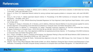 Copyright © 2018 PATHPARTNER TECHNOLOGY PVT LTD 62
References
1. G. G. Chrysos, E. Antonakos, P. Snape, A. Asthana, and S. Zafeiriou. A comprehensive performance evaluation of deformable face tracking
”in-the-wild”. CoRR, abs/1603.06015, 2016.
2. Xiong, X., la Torre, F.D.: Supervised descent method for solving nonlinear least squares problems in computer vision, arXiv abs/1405.0601,
2014.
3. Xiong, X., De la Torre, F.: Global supervised descent method. In: Proceedings of the IEEE Conference on Computer Vision and Pattern
Recognition. , 20152664– 2673, 2015.
4. Smith, B. M., and C. R. Dyer. Efficient Branching Cascaded Regression for Face Alignment Under Significant Head Rotation. ArXiv e-prints
1611.01584, 2016.
5. G. Trigeorgis, P. Snape, E. Antonakos, M. A. Nicolaou, and S. Zafeiriou. Mnemonic Descent Method: A recurrent process applied for end-to-
end face alignment. In Proceedings of the International Conference on Computer Vision and Pattern Recognition, 2016.
6. E. Sánchez-Lozano, B. Martinez, G. Tzimiropoulos, M. Valstar, Cascaded continuous regression for real-time incremental face tracking,
European Conference on Computer Vision - ECCV 2016 Part VIII, pp. 645-661, 2016.1611.01584, 2016.
7. S. Ren, X. Cao, Y. Wei, and J. Sun. Face alignment at 3000 fps via regressing local binary features. In: Proceedings of the IEEE Conference
on Computer Vision and Pattern Recognition, 2014.
8. Gu J., Yang X., De Mello S., Kautz J., Dynamic Facial Analysis: from Bayesian Filtering to Recurrent 385 Neural Network, IEEE Conference on
Computer Vision and Pattern Recognition (CVPR), pp. 1531-1540, 2017.
9. A. Asthana, S. Zafeiriou, S. Cheng, M. Pantic, "Incremental face alignment in the wild", Proc. IEEE Comput. Soc. Conf. Comput. Vis. Pattern
Recognit., pp. 1859-1866, 2014.
10. Taigman, Yaniv & Yang, Ming & Ranzato, Marc'Aurelio & Wolf, Lior. (2014). DeepFace: Closing the Gap to Human-Level Performance in Face
Verification. Proceedings of the IEEE Computer Society Conference on Computer Vision and Pattern Recognition. 10.1109/CVPR.2014.220.
 