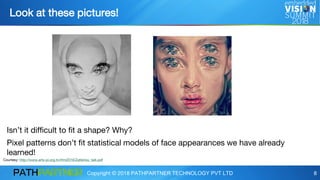 Copyright © 2018 PATHPARTNER TECHNOLOGY PVT LTD 8
Look at these pictures!
Isn’t it difficult to fit a shape? Why?
Pixel patterns don’t fit statistical models of face appearances we have already
learned!
Courtesy: http://www.arts-pi.org.tn/rfmi2016/Zafeiriou_talk.pdf
 