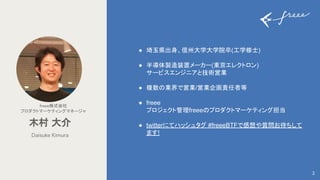 2
freee株式会社 
プロダクトマーケティングマネージャ 
● 埼玉県出身、信州大学大学院卒(工学修士)
● 半導体製造装置メーカー(東京エレクトロン)
サービスエンジニアと技術営業
● 複数の業界で営業/営業企画責任者等
● freee
プロジェクト管理freeeのプロダクトマーケティング担当
● twitterにてハッシュタグ #freeeBTFで感想や質問お待ちして
ます!
Daisuke Kimura
木村 大介 
 