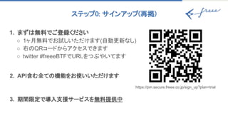 1. まずは無料でご登録ください
○ 1ヶ月無料でお試しいただけます(自動更新なし)
○ 右のQRコードからアクセスできます
○ twitter #freeeBTFでURLをつぶやいてます
2. API含む全ての機能をお使いいただけます
3. 期間限定で導入支援サービスを無料提供中
https://pm.secure.freee.co.jp/sign_up?plan=trial
ステップ0: サインアップ(再掲) 
 