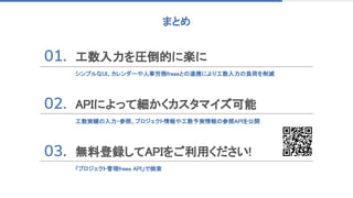 まとめ 
工数入力を圧倒的に楽に 
 
シンプルなUI、カレンダーや人事労務freeeとの連携により工数入力の負荷を削減 
 
APIによって細かくカスタマイズ可能 
 
工数実績の入力・参照、プロジェクト情報や工数予実情報の参照APIを公開 
無料登録してAPIをご利用ください! 
 
「プロジェクト管理freee API」で検索 
 