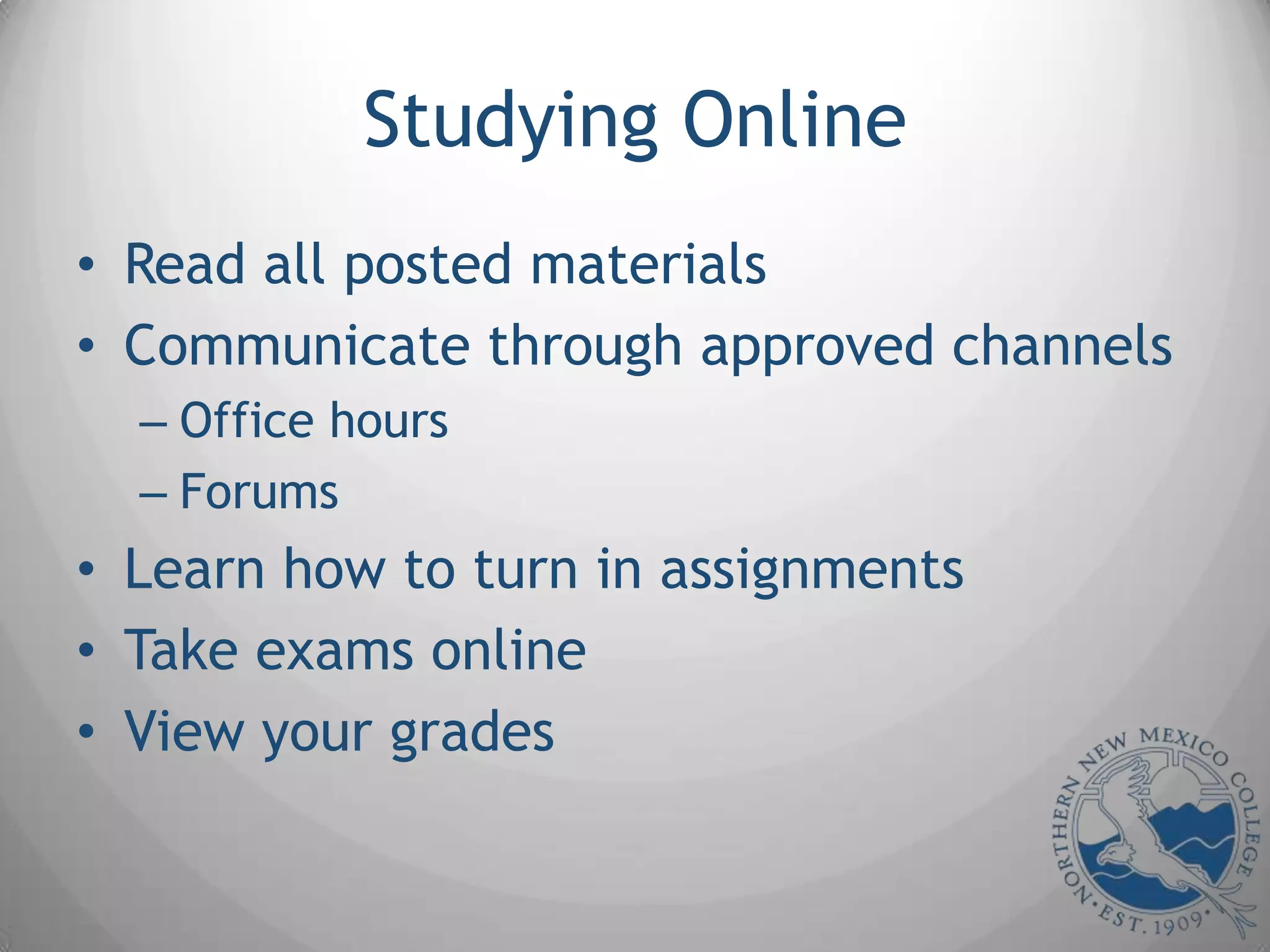 Studying Online
• Read all posted materials
• Communicate through approved channels
  – Office hours
  – Forums
• Learn how to turn in assignments
• Take exams online
• View your grades
 