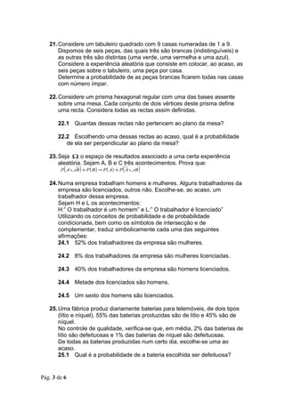 21. Considere um tabuleiro quadrado com 9 casas numeradas de 1 a 9.
       Dispomos de seis peças, das quais três são brancas (indistinguíveis) e
       as outras três são distintas (uma verde, uma vermelha e uma azul).
       Considere a experiência aleatória que consiste em colocar, ao acaso, as
       seis peças sobre o tabuleiro, uma peça por casa.
       Determine a probabilidade de as peças brancas ficarem todas nas casas
       com número ímpar.

   22. Considere um prisma hexagonal regular com uma das bases assente
       sobre uma mesa. Cada conjunto de dois vértices deste prisma define
       uma recta. Considera todas as rectas assim definidas.

       22.1 Quantas dessas rectas não pertencem ao plano da mesa?

       22.2 Escolhendo uma dessas rectas ao acaso, qual é a probabilidade
          de ela ser perpendicular ao plano da mesa?

   23. Seja Ω o espaço de resultados associado a uma certa experiência
       aleatória. Sejam A, B e C três acontecimentos. Prova que:
        P ( A ∪B ) + P ( B ) = P ( A) + P ( A ∪ B )


   24. Numa empresa trabalham homens e mulheres. Alguns trabalhadores da
       empresa são licenciados, outros não. Escolhe-se, ao acaso, um
       trabalhador dessa empresa.
       Sejam H e L os acontecimentos:
       H:” O trabalhador é um homem” e L:” O trabalhador é licenciado”
       Utilizando os conceitos de probabilidade e de probabilidade
       condicionada, bem como os símbolos de intersecção e de
       complementar, traduz simbolicamente cada uma das seguintes
       afirmações:
       24.1 52% dos trabalhadores da empresa são mulheres.

       24.2 8% dos trabalhadores da empresa são mulheres licenciadas.

       24.3 40% dos trabalhadores da empresa são homens licenciados.

       24.4 Metade dos licenciados são homens.

       24.5 Um sexto dos homens são licenciados.

   25. Uma fábrica produz diariamente baterias para telemóveis, de dois tipos
       (lítio e níquel). 55% das baterias produzidas são de lítio e 45% são de
       níquel.
       No controle de qualidade, verifica-se que, em média, 2% das baterias de
       lítio são defeituosas e 1% das baterias de níquel são defeituosas.
       De todas as baterias produzidas num certo dia, escolhe-se uma ao
       acaso.
       25.1 Qual é a probabilidade de a bateria escolhida ser defeituosa?


Pág. 3 de 6
 