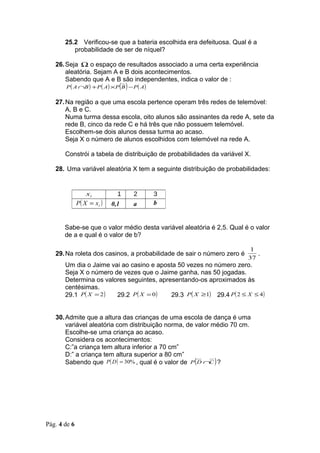 25.2 Verificou-se que a bateria escolhida era defeituosa. Qual é a
          probabilidade de ser de níquel?

   26. Seja Ω o espaço de resultados associado a uma certa experiência
       aleatória. Sejam A e B dois acontecimentos.
       Sabendo que A e B são independentes, indica o valor de :
       P ( A ∩B ) + P ( A) × P (B ) − P ( A)


   27. Na região a que uma escola pertence operam três redes de telemóvel:
       A, B e C.
       Numa turma dessa escola, oito alunos são assinantes da rede A, sete da
       rede B, cinco da rede C e há três que não possuem telemóvel.
       Escolhem-se dois alunos dessa turma ao acaso.
       Seja X o número de alunos escolhidos com telemóvel na rede A.

       Constrói a tabela de distribuição de probabilidades da variável X.

   28. Uma variável aleatória X tem a seguinte distribuição de probabilidades:


                  xi          1   2   3
              P( X = xi )   0,1   a   b


       Sabe-se que o valor médio desta variável aleatória é 2,5. Qual é o valor
       de a e qual é o valor de b?

                                                                         1
   29. Na roleta dos casinos, a probabilidade de sair o número zero é      .
                                                                        37
       Um dia o Jaime vai ao casino e aposta 50 vezes no número zero.
       Seja X o número de vezes que o Jaime ganha, nas 50 jogadas.
       Determina os valores seguintes, apresentando-os aproximados às
       centésimas.
       29.1 P( X = 2 )  29.2 P( X = 0 )    29.3 P( X ≥1) 29.4 P( 2 ≤ X ≤ 4)


   30. Admite que a altura das crianças de uma escola de dança é uma
       variável aleatória com distribuição norma, de valor médio 70 cm.
       Escolhe-se uma criança ao acaso.
       Considera os acontecimentos:
       C:”a criança tem altura inferior a 70 cm”
       D:” a criança tem altura superior a 80 cm”
       Sabendo que P( D ) = 30% , qual é o valor de P (D ∩C ) ?




Pág. 4 de 6
 