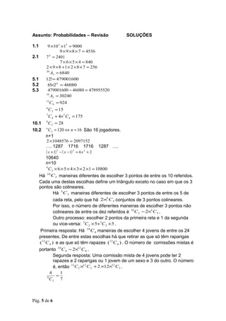 Assunto: Probabilidades – Revisão                        SOLUÇÕES

1.1       9 ×10 3 ×13 = 9000
                 9 × 9 × 8 × 7 = 4536
2.1      7 = 2401
           4

                  7 × 6 × 5 × 4 = 840
         2 × 9 × 8 + 1 × 2 × 8 × 7 = 256
         20
            A3 = 6840
5.1      12! = 479001600
5.2       6!×2 6 = 46080
5.3       479001600 − 46080 = 478955520
         10
            A5 = 30240
         12
              C 6 = 924
         6
             C 2 = 15
         7
           C 4 + 4×7 C 4 = 175
10.1     8
           C 2 = 28
10.2     n
           C 2 = 120 ⇔ n = 16 São 16 jogadores.
         n+1
         2 ×1048576 = 2097152
         …. 1287             1716     1716     1287 ….
         ( x + 1)   3
                        − ( x − 1) = 6 x + 2
                                3      2


         10640
         n=10
         6
           C 2 × 6 × 5 × 4 × 3 × 2 ×1 = 10800
         10
      Há C 3 maneiras diferentes de escolher 3 pontos de entre os 10 referidos.
      Cada uma destas escolhas define um triângulo exceto no caso em que os 3
      pontos são colineares.
                   5
               Há C 3 maneiras diferentes de escolher 3 pontos de entre os 5 de
               cada reta, pelo que há 2× C 3 conjuntos de 3 pontos colineares.
                                           5


               Por isso, o número de diferentes maneiras de escolher 3 pontos não
               colineares de entre os dez referidos é C 3 − 2× C 3 .
                                                       10      5


               Outro processo: escolher 2 pontos da primeira reta e 1 da segunda
               ou vice-versa: 5C 2 × 5+5C 2 × 5 .
       Primeira resposta: Há 24 C 4 maneiras de escolher 4 jovens de entre os 24
      presentes. De entre estas escolhas há que retirar as que só têm raparigas
      (12 C 4 ) e as que só têm rapazes (12 C 4 ) . O número de comissões mistas é
      portanto 24 C 4 − 2×12 C 4 .
               Segunda resposta: Uma comissão mista de 4 jovens pode ter 2
               rapazes e 2 raparigas ou 1 jovem de um sexo e 3 do outro. O número
               é, então C 2 × C 2 + 2 ×12× C 3 .
                        12    12              12


             4     1
           8
                 =
             C2 7



Pág. 5 de 6
 