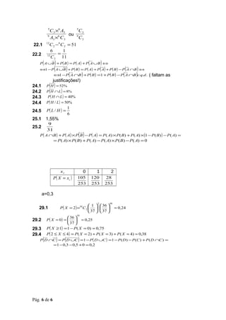 C 3 ×6 A3
           5           5
                         C3
                  ou 9
      9
        A3 × C 3
             6
                         C3
22.1 12
        C 2 − C 2 = 51
             6


                6    1
22.2       12
                   =
                C 2 11
       (         )
    P A ∪ B + P ( B ) = P ( A) + P A ∪ B ⇔  )  (
    ⇔1 − P ( A ∪B ) + P ( B ) = P ( A) + P ( A) + P ( B ) − P ( A ∩B ) ⇔
          ⇔ − P ( A ∩B ) + P ( B ) =1 + P ( B ) − P ( A ∩B )c.q.d . ( faltam as
               1
                justificações!)
24.1        ( )
           P H = 52%
24.2        (   )
           P H ∩L = 8%
24.3       P ( H ∩ L ) = 40%
24.4       P( H / L ) = 50%
                                  1
24.5       P( L / H ) =
                                  6
25.1       1,55%
           9
25.2
           31
                                       ( )
    P( A ∩ B ) + P ( A) × P B − P( A) = P ( A) × P ( B ) + P ( A) ×(1 − P ( B) ) − P ( A) =
                 = P ( A) × P ( B ) + P ( A) − P ( A) × P ( B ) − P ( A) = 0




                         xi                0         1        2
                 P( X = xi )          105          120   28
                                      253          253   253

       a=0,3
                                                     2       48
                                              1   36 
   29.1                  P ( X = 2 ) =50 C 2                  ≈ 0,24
                                              37   37 
                                      50
                          36 
29.2       P ( X = 0 ) =   ≈ 0,25
                          37 
29.3       P ( X ≥ 1) = 1 − P( X = 0) ≈ 0,75
29.4       P( 2 ≤ X ≤ 4) = P ( X = 2) + P ( X = 3) + P ( X = 4) ≈ 0,38
       (             )        (       )
    P D ∩C = P D ∪C =1 − P ( D ∪C ) =1 − P ( D ) − P (C ) + P ( D ∩C ) =
                 = 1 − 0,3 − 0,5 + 0 = 0,2




Pág. 6 de 6
 