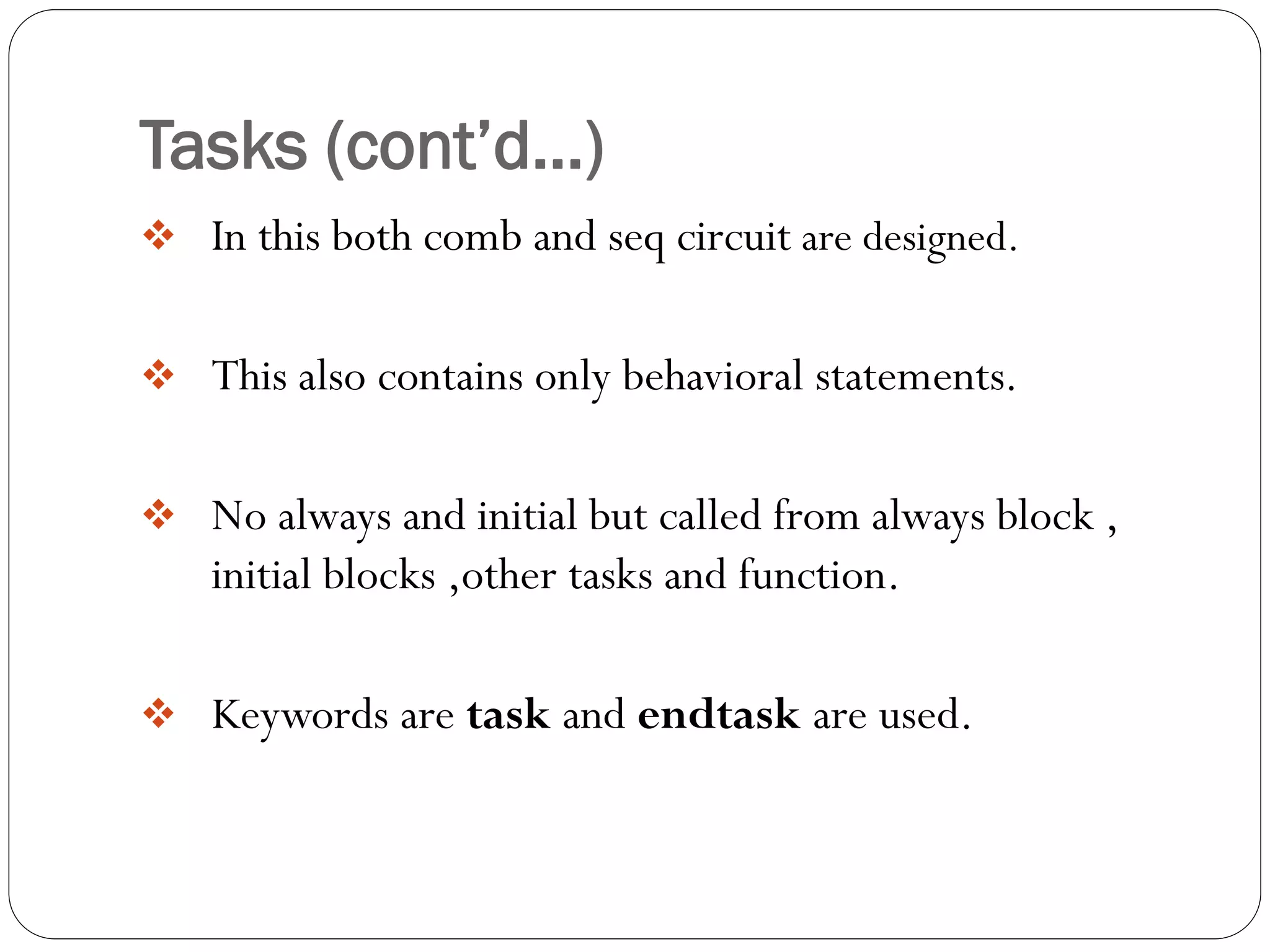 Tasks (cont’d…) 
In this both comb and seq circuit are designed. 
This also contains only behavioral statements. 
No always and initial but called from always block , initial blocks ,other tasks and function. 
Keywords are task and endtask are used.  