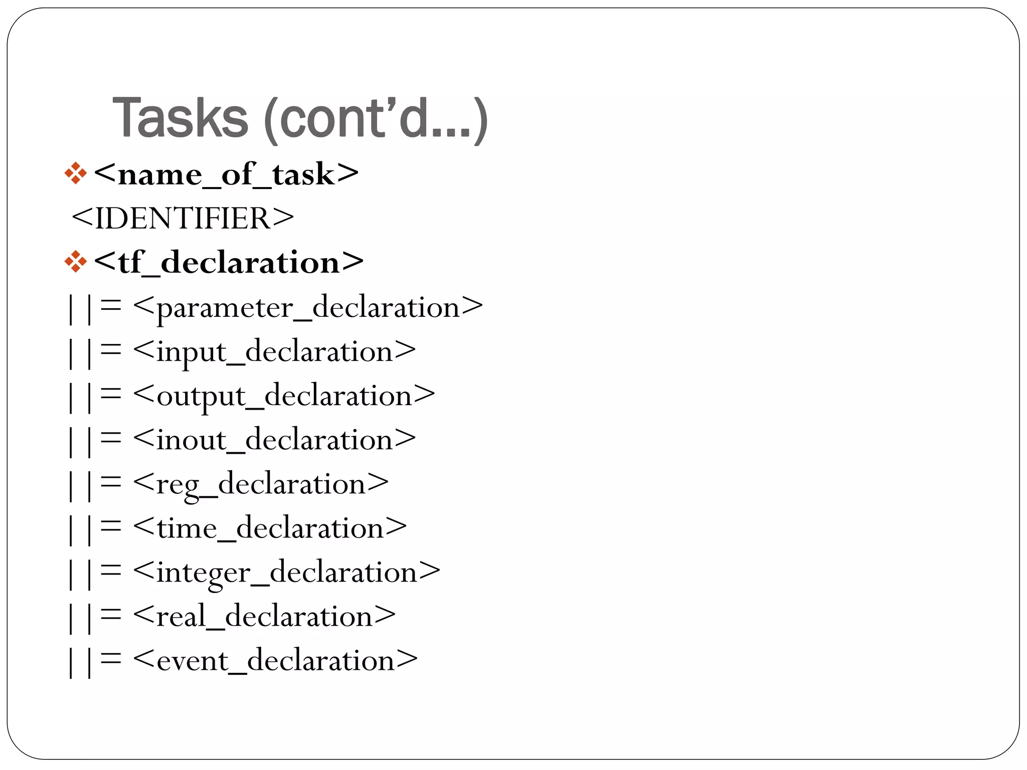Tasks (cont’d…) 
<name_of_task> 
<IDENTIFIER> 
<tf_declaration> 
||= <parameter_declaration> 
||= <input_declaration> 
||= <output_declaration> 
||= <inout_declaration> 
||= <reg_declaration> 
||= <time_declaration> 
||= <integer_declaration> 
||= <real_declaration> 
||= <event_declaration>  